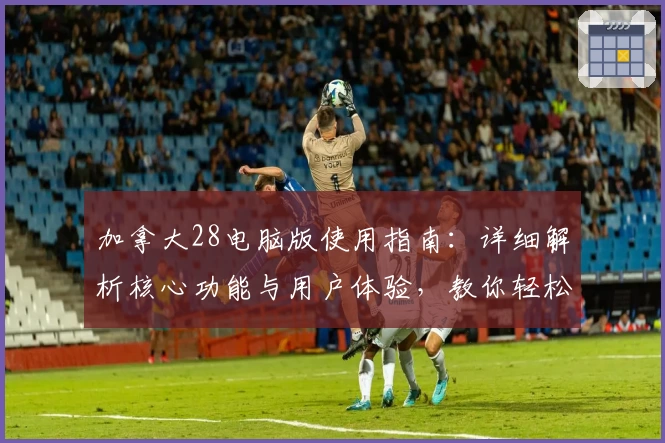 加拿大28电脑版使用指南：详细解析核心功能与用户体验，教你轻松掌握基础操作与实用技巧