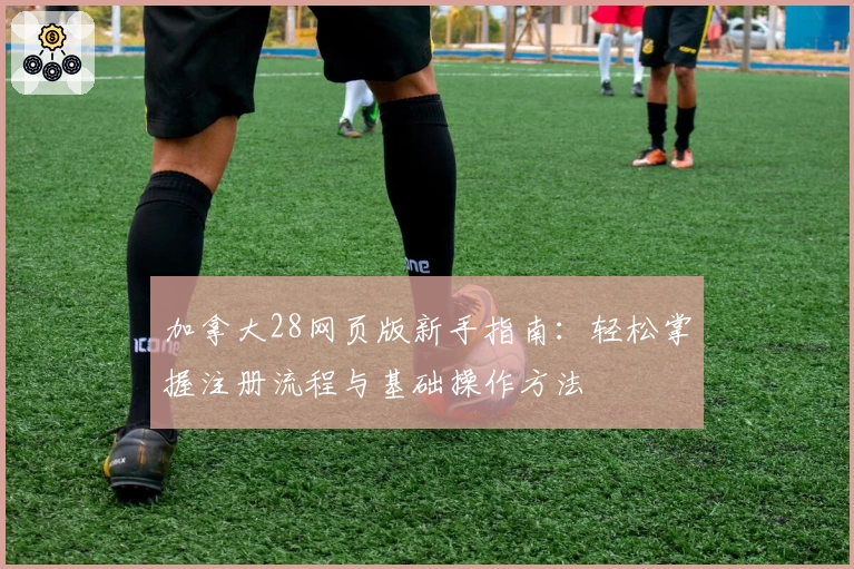 加拿大28网页版新手指南：轻松掌握注册流程与基础操作方法